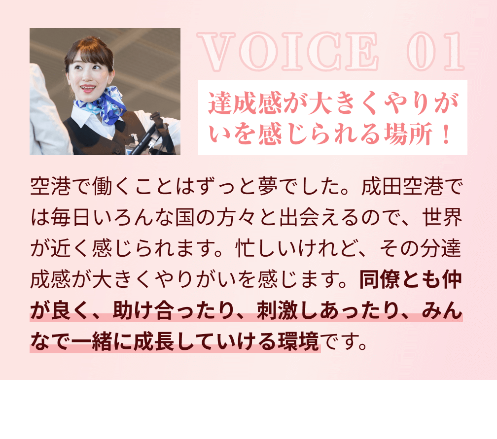 VOICE 01：達成感が大きくやりがいを感じられる場所！空港で働くことはずっと夢でした。成田空港では毎日いろんな国の方々と出会えるので、世界が近く感じられます。忙しいけれど、その分達成感が大きくやりがいを感じます。同僚とも仲が良く、助け合ったり、刺激しあったり、みんなで一緒に成長していける環境です。