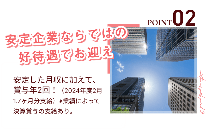 point02
安定企業ならではの好待遇でお迎え
安定した月収に加えて、賞与年2回！（2024年度2月1.7ヶ月分支給）※業績によって決算賞与の支給あり。