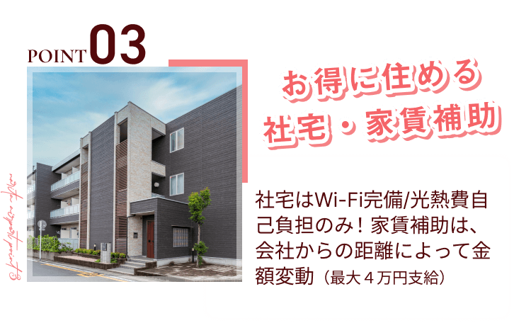 point03
お得に住める社宅・家賃補助
社宅はWi-Fi完備/光熱費自己負担のみ！家賃補助は、会社からの距離によって金額変動（最大４万円支給）