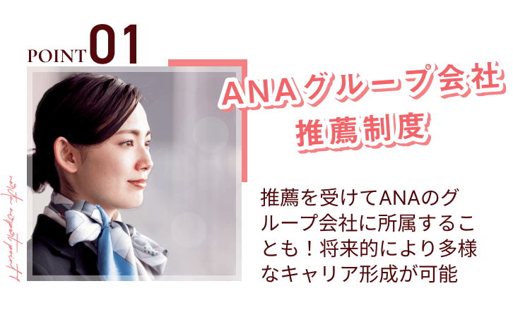 point01
ANAグループ会社推薦制度
推薦を受けてANAのグループ会社に所属することも！将来的により多様なキャリア形成が可能