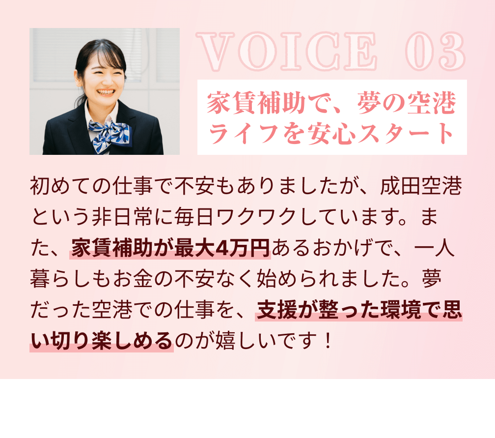 VOICE 03：家賃補助で、夢の空港ライフを安心スタート。初めての仕事で不安もありましたが、成田空港という非日常に毎日ワクワクしています。また、家賃補助が最大4万円あるおかげで、一人暮らしもお金の不安なく始められました。夢だった空港での仕事を、支援が整った環境で思い切り楽しめるのが嬉しいです！