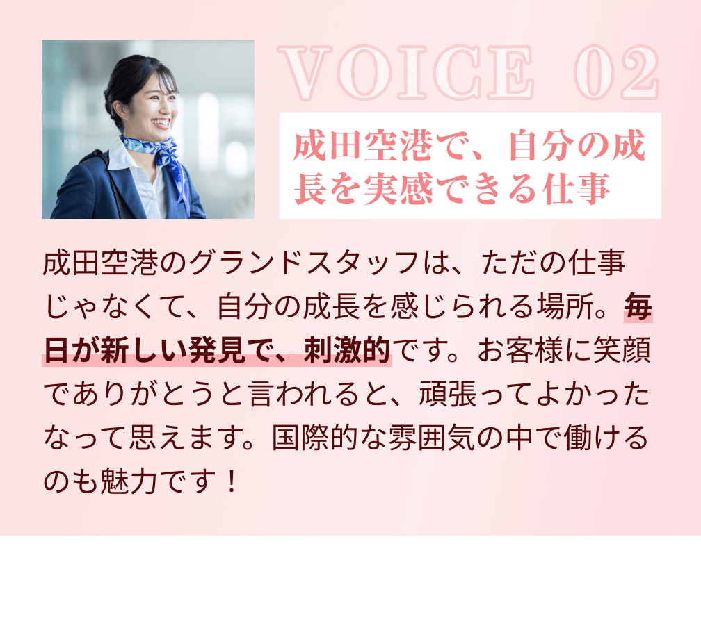 VOICE 02：成田空港で、自分の成長を実感できる仕事。成田空港のグランドスタッフは、ただの仕事じゃなくて、自分の成長を感じられる場所。毎日が新しい発見で、刺激的です。お客様に笑顔でありがとうと言われると、頑張ってよかったなって思えます。国際的な雰囲気の中で働けるのも魅力です！