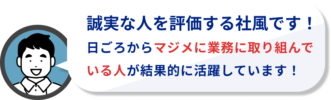 誠実な人を評価する社風です!
日ごろからマジメに業務に取り組んでいる人が結果的に活躍しています!