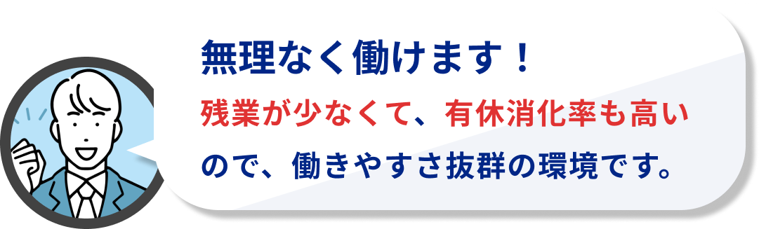 無理なく働けます!
残業が少なくて、有休消化率も高いので、働きやすさ抜群の環境です。