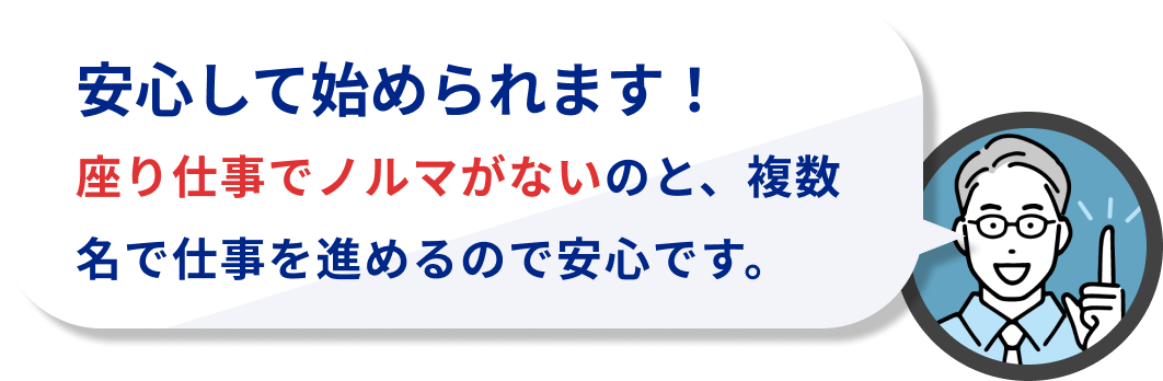安心して始められます!
座り仕事でノルマがないのと、複数名で仕事を進めるので安心です。