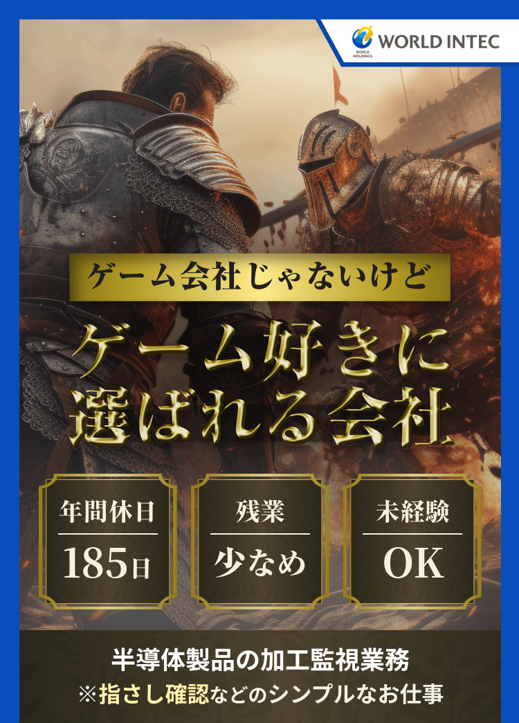 WORLD INTEC
ゲーム会社じゃないけど
ゲーム好きに選ばれる会社
年間休日185日／残業少なめ／未経験OK

半導体製品の加工監視業務
※指差し確認などのシンプルなお仕事