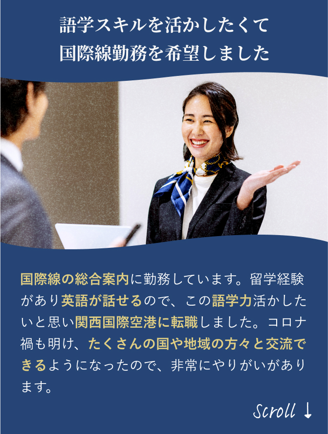 「語学スキルを活かしたくて 国際線勤務を希望しました」国際線の総合案内に勤務しています。海外旅行が趣味で英語が少し話せるので、語学力をさらに磨きたく関西国際空港に転職しました。コロナ禍も明け、たくさんの国や地域の方々と交流できるようになったので、非常にやりがいがあります。