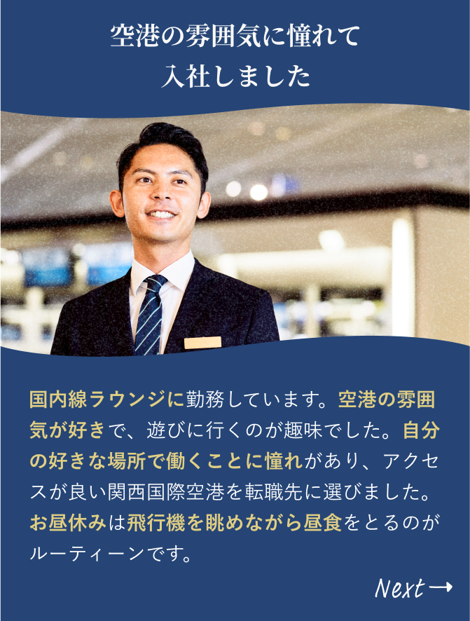 「空港の雰囲気に憧れて 入社しました」国内線ラウンジに勤務しています。空港の雰囲気が好きで、遊びに行くのが趣味でした。自分の好きな場所で働くことに憧れがあり、アクセスが良い関西国際空港を転職先に選びました。お昼休みは飛行機を眺めながら昼食をとるのがルーティーンです。