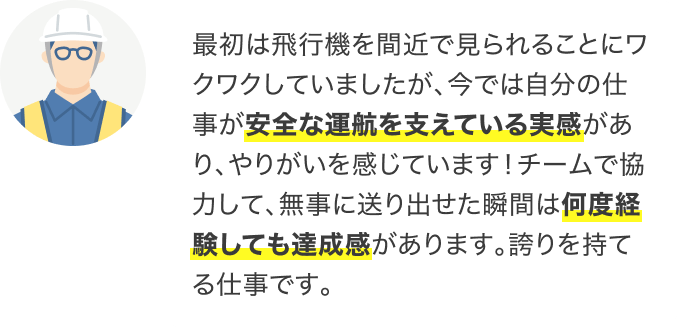 最初は飛行機を間近で見られることにワクワクしていましたが、今では自分の仕事が安全な運航を支えている実感があり、やりがいを感じています!チームで協力して、無事に送り出せた瞬間は何度経験しても達成感があります。誇りを持てる仕事です。