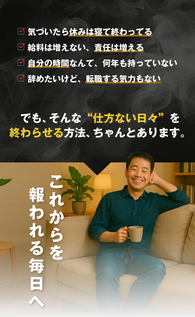 気づいたら休みは寝て終わってる
給料は増えない、責任は増える
自分の時間なんて、何年も持っていない
辞めたいけど、転職する気力もない
でも、そんな“仕方ない日々”を
終わらせる方法、ちゃんとあります。
これからを報われる毎日へ