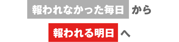 報われなかった毎日から
報われる明日へ