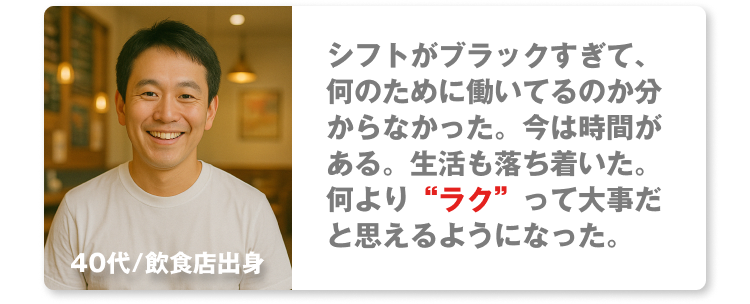 40代/飲食店出身
シフトがブラックすぎて、何のために働いてるのか分からなかった。今は時間がある。生活も落ち着いた。何より“ラク”って大事だと思えるようになった。