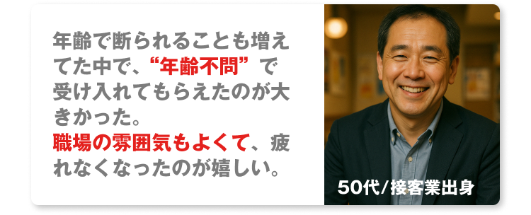 50代/接客業出身
年齢で断られることも増えてた中で、“年齢不問”で受け入れてもらえたのが大きかった。
職場の雰囲気もよくて、疲れなくなったのが嬉しい。