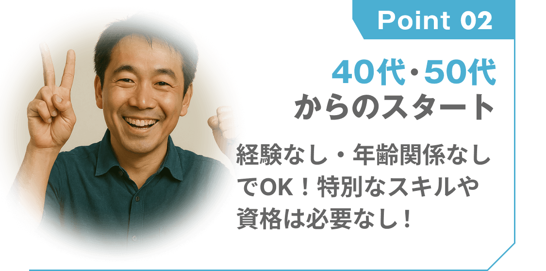 point 02
40代・50代からのスタート
経験なし・年齢関係なしでOK!特別なスキルや資格は必要なし!