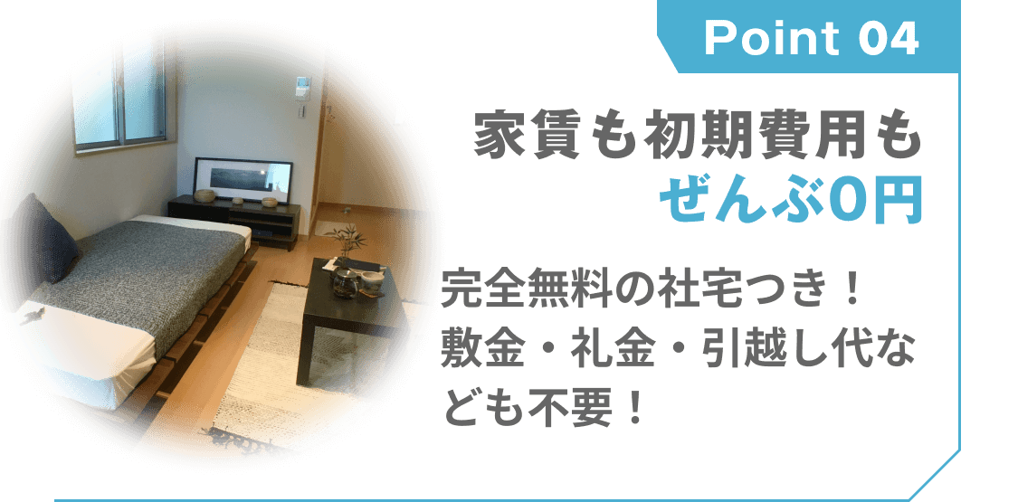 point 04
家賃も初期費用もぜんぶ0円
完全無料の社宅つき!
敷金・礼金・引越し代なども不要!