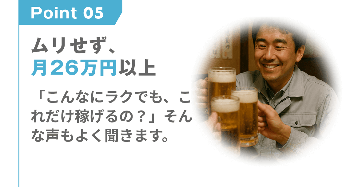 point 05
ムリせず、月26万円以上
「こんなにラクでも、これだけ稼げるの?」そんな声もよく聞きます。