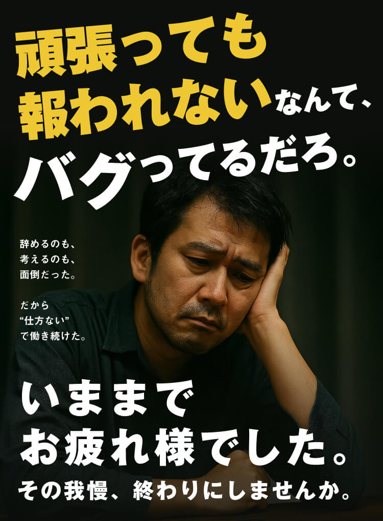 頑張っても報われないなんて、バグってるだろ。
辞めるのも、
考えるのも、
面倒だった。
だから
“仕方ない”
で働き続けた。
いままで
お疲れ様でした。
その我慢、終わりにしませんか。