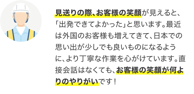 見送りの際、お客様の笑顔が見えると、「出発できてよかった」と思います。最近は外国のお客様も増えてきて、日本での思い出が少しでも良いものになるように、より丁寧な作業を心がけています。直接会話はなくても、お客様の笑顔が何よりのやりがいです!