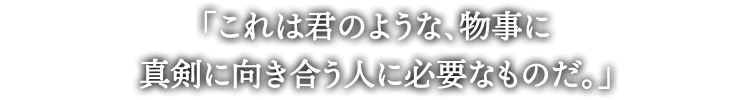 「これは君のような、物事に
真剣に向き合う人に必要なものだ。」