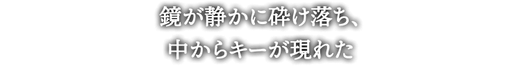 鏡が静かに砕け落ち、
中からキーが現れた