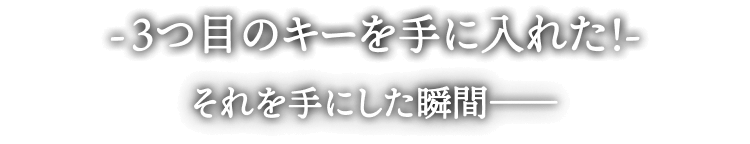 -3つ目のキーを手に入れた!-
それを手にした瞬間――