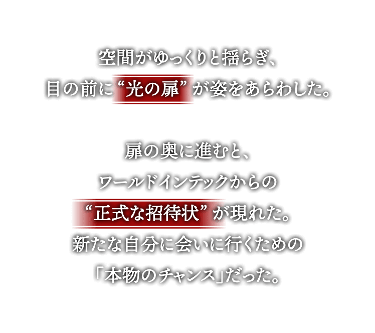 空間がゆっくりと揺らぎ、
目の前に“光の扉”が姿をあらわした。
扉の奥に進むと、
ワールドインテックからの
“正式な招待状”が現れた。
新たな自分に会いに行くための
「本物のチャンス」だった。