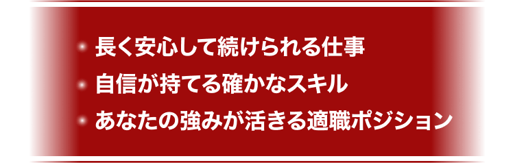 長く安心して続けられる仕事
自信が持てる確かなスキル
あなたの強みが活きる適職ポジション