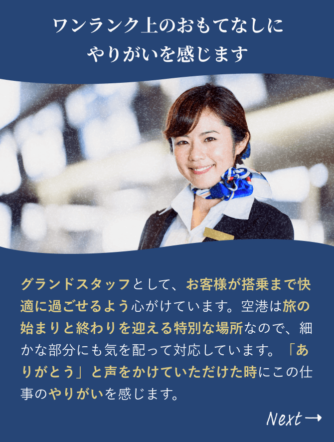 「ワンランク上のおもてなしに やりがいを感じます」グランドスタッフとして勤務しています。お客様が搭乗を待つ間、快適に過ごせるよう配慮を心がける特別な空間なので、自分なりに工夫してお客様をもてなし、喜んでいただけた時にやりがいを感じます。