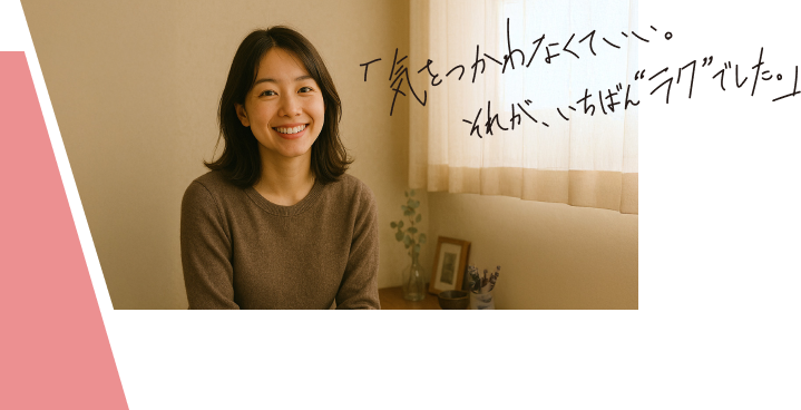 「気をつかわなくていい。それが、いちばん”ラク”でした。」