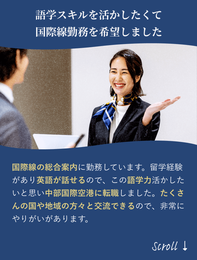 「語学力を向上させたくて 国際線勤務を希望しました」国際線の総合案内に勤務しています。海外旅行が趣味で英語が少し話せるので、語学力をさらに磨きたく中部国際空港に転職しました。たくさんの国や地域の方々と交流できるので、非常にやりがいがあります。
