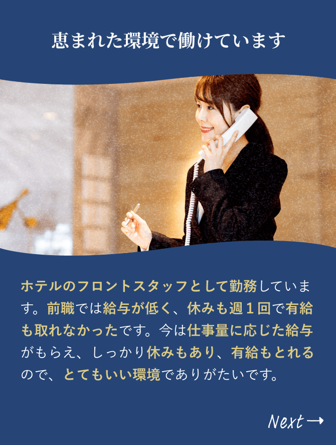 「恵まれた環境で働けています」ホテルのフロントスタッフとして勤務しています。前職では給与が低く、休みも週１回で有給も取れなかったです。今は仕事量に応じた給与がもらえ、しっかり休みもあり、有給もとれるので、とてもいい環境でありがたいです。