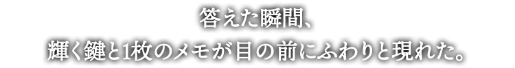 答えた瞬間、
輝く鍵と1枚のメモが目の前にふわりと現れた。