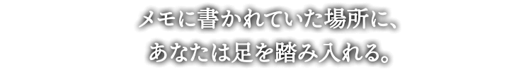 メモに書かれていた場所に、
あなたは足を踏み入れる。