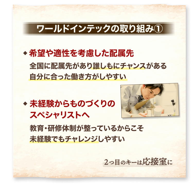 ワールドインテックの取り組み①
希望や適性を考慮した配属先
全国に配属先があり誰しもにチャンスがある
自分に合った働き方がしやすい
未経験からものづくりの
スペシャリストへ
教育・研修体制が整っているからこそ
未経験でもチャレンジしやすい