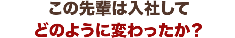 この先輩は入社して
どのように変わったか?