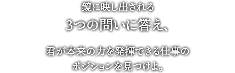 鏡に映し出される
3つの問いに答え、君が本来の力を発揮できる仕事の
ポジションを見つけよ。