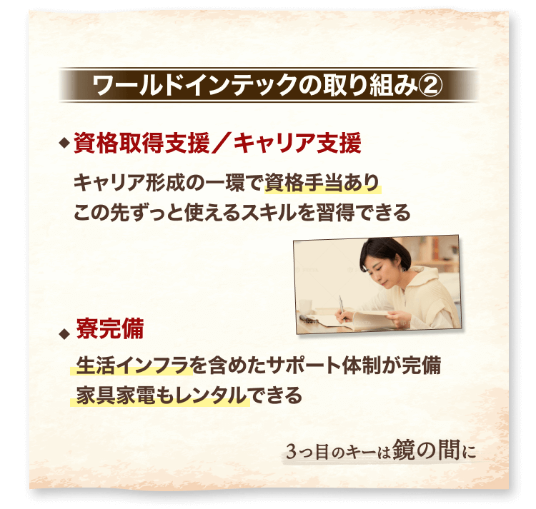ワールドインテックの取り組み②
資格取得支援/キャリア支援
キャリア形成の一環で資格手当あり
この先ずっと使えるスキルを習得できる
寮完備
生活インフラを含めたサポート体制が完備
家具家電もレンタルできる