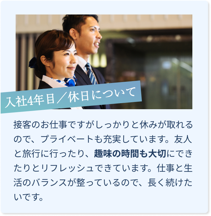 接客のお仕事ですが、しっかりと休みが取れるので、プライベートも充実しています。友人と旅行に行ったり、趣味の時間も大切にできたりとリフレッシュできています。仕事と生活のバランスが整っているので、長く続けたいです。