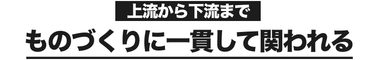 上流から下流まで｜ものづくりに一貫して関われる