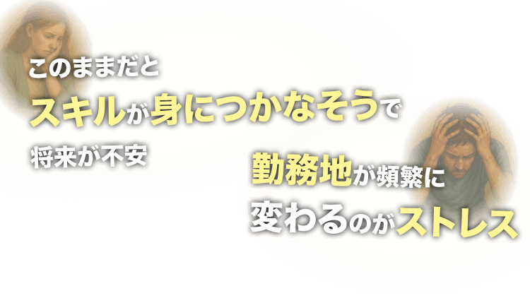 このままだと
スキルが身につかなそうで将来が不安
勤務地が頻繁に
変わるのがストレス