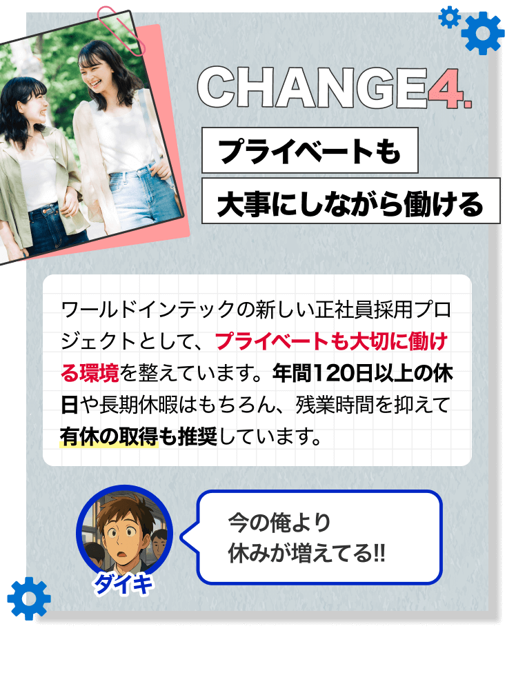 CHANGE4.｜プライベートも大事にしながら働ける｜ワールドインテックの新しい正社員採用プロジェクトとして、プライベートも大切に働ける環境を整えています。年間120日以上の休日や長期休暇はもちろん、残業時間を抑えて有休の取得も推奨しています。｜[ダイキ]今の俺より 休みが増えてる!!