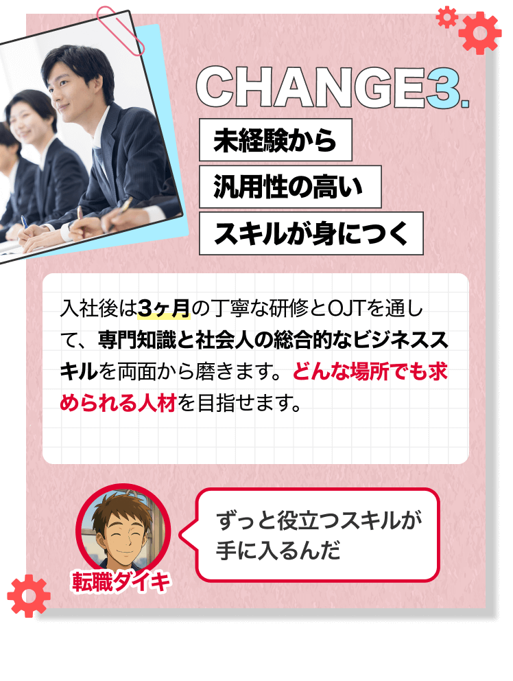CHANGE3.｜未経験から汎用性の高いスキルが身につく｜入社後は3ヶ月の丁寧な研修とOJTを通して、専門知識と社会人の総合的なビジネススキルを両面から磨きます。どんな場所でも求められる人材を目指せます。｜[転職ダイキ]ずっと役立つスキルが 手に入るんだ
