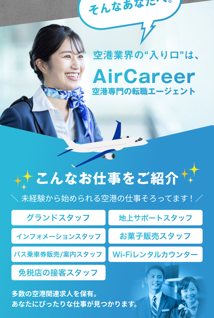 空港業界の“入り口”は、
AirCareer
空港専門の転職エージェント

こんなお仕事をご紹介
＼ 未経験から始められる空港の仕事そろってます！ ／
多数の空港関連求人を保有。
あなたにぴったりな仕事が見つかります。