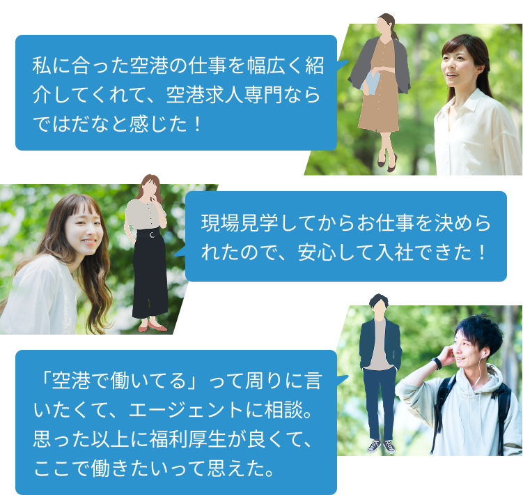 私に合った空港の仕事を幅広く紹介してくれて、空港求人専門ならではだなと感じた!
現場見学してからお仕事を決められたので、安心して入社できた!
「空港で働いてる」って周りに言いたくて、エージェントに相談。
思った以上に福利厚生が良くて、ここで働きたいって思えた。