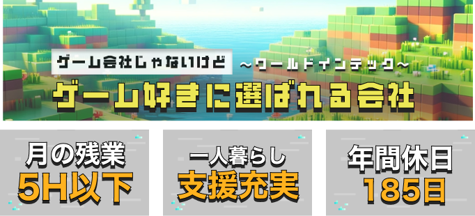 ゲーム会社じゃないけどゲーム好きに選ばれる会社~ワールドインテック~
月の残業5H以下
一人暮らし支援充実
年間休日185日