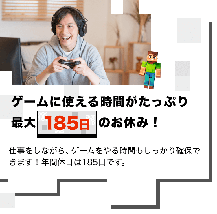 ゲームに使える時間がたっぷり
最大185日のお休み!
仕事をしながら、ゲームをやる時間もしっかり確保できます!年間休日は185日です。