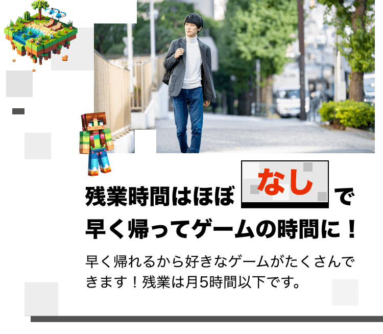 残業時間はほぼなしで早く帰ってゲームの時間に!早く帰れるから好きなゲームがたくさんできます!残業は月5時間以下です。