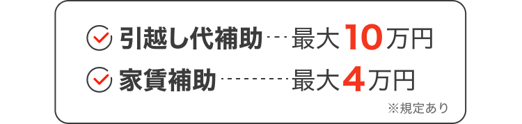 引越し代補助：最大10万円｜家賃補助：最大4万円｜※規定あり
