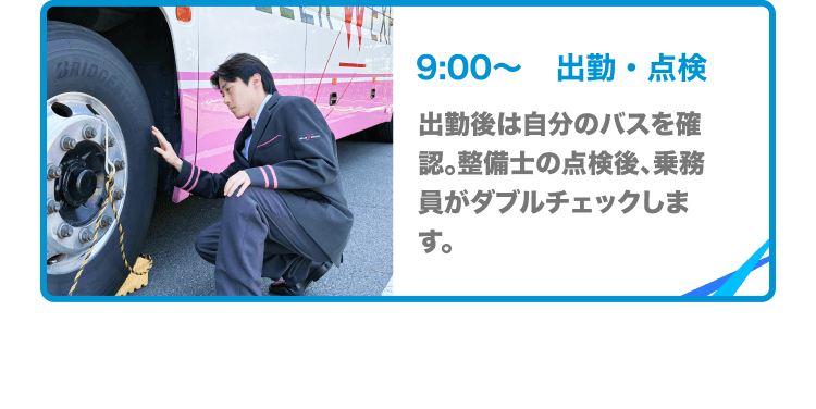 9:00〜出勤・点検 出勤後は自分のバスを確認。整備士の点検後、乗務員がダブルチェックします。