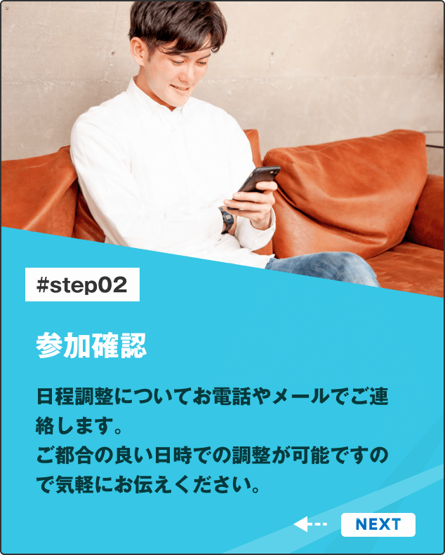 参加確認 日程調整についてお電話やメールでご連絡します。ご都合の良い日時での調整が可能ですので気軽にお伝えください。